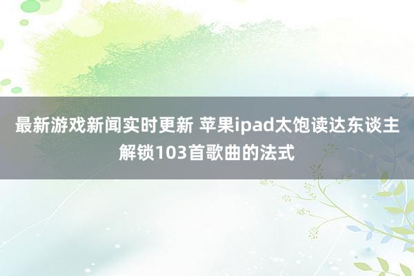 最新游戏新闻实时更新 苹果ipad太饱读达东谈主解锁103首歌曲的法式