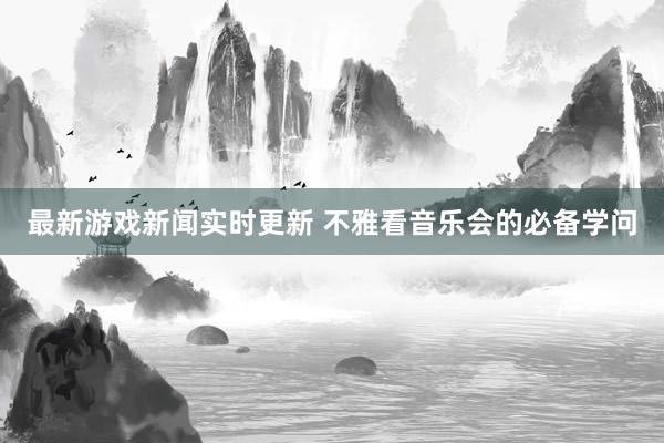 最新游戏新闻实时更新 不雅看音乐会的必备学问