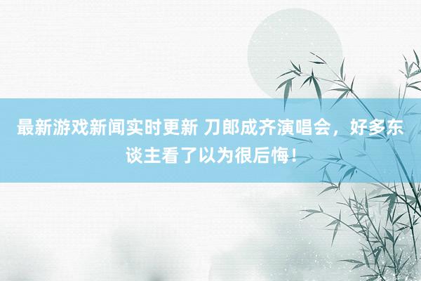 最新游戏新闻实时更新 刀郎成齐演唱会，好多东谈主看了以为很后悔！