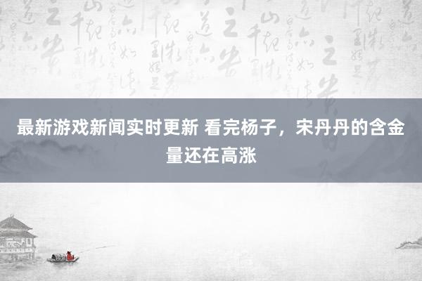 最新游戏新闻实时更新 看完杨子，宋丹丹的含金量还在高涨