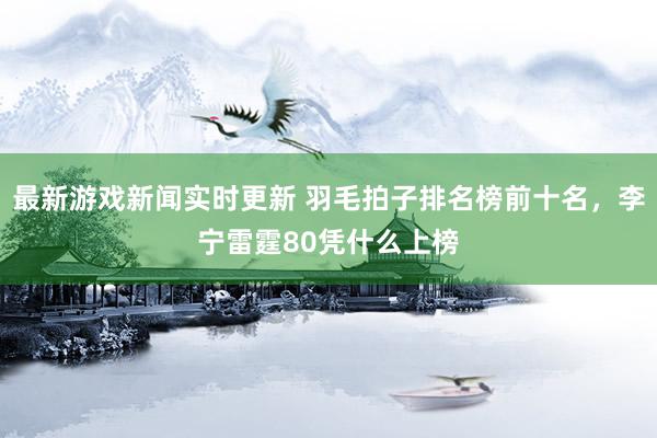 最新游戏新闻实时更新 羽毛拍子排名榜前十名，李宁雷霆80凭什么上榜