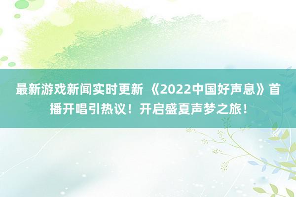 最新游戏新闻实时更新 《2022中国好声息》首播开唱引热议！开启盛夏声梦之旅！