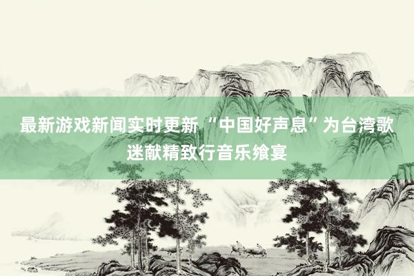 最新游戏新闻实时更新 “中国好声息”为台湾歌迷献精致行音乐飨宴