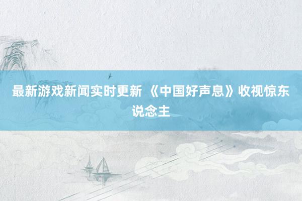 最新游戏新闻实时更新 《中国好声息》收视惊东说念主