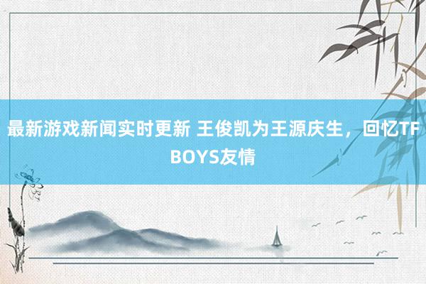 最新游戏新闻实时更新 王俊凯为王源庆生，回忆TFBOYS友情