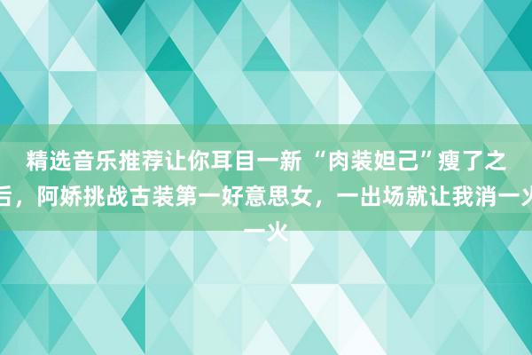 精选音乐推荐让你耳目一新 “肉装妲己”瘦了之后，阿娇挑战古装第一好意思女，一出场就让我消一火