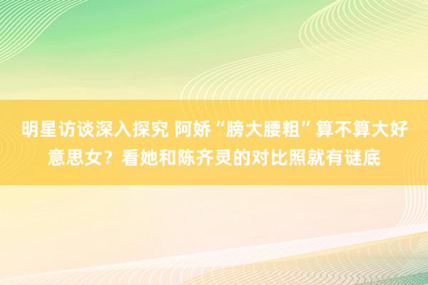 明星访谈深入探究 阿娇“膀大腰粗”算不算大好意思女？看她和陈齐灵的对比照就有谜底