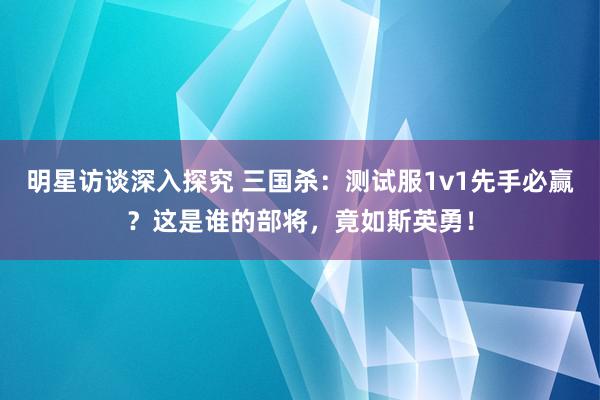 明星访谈深入探究 三国杀：测试服1v1先手必赢？这是谁的部将，竟如斯英勇！