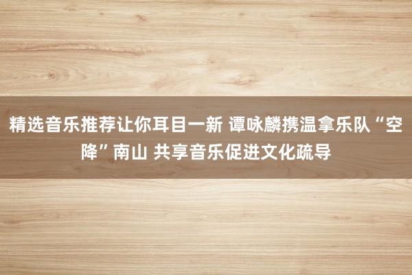 精选音乐推荐让你耳目一新 谭咏麟携温拿乐队“空降”南山 共享音乐促进文化疏导