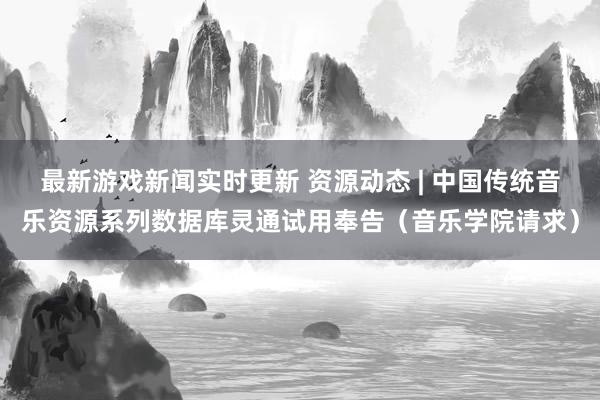 最新游戏新闻实时更新 资源动态 | 中国传统音乐资源系列数据库灵通试用奉告（音乐学院请求）