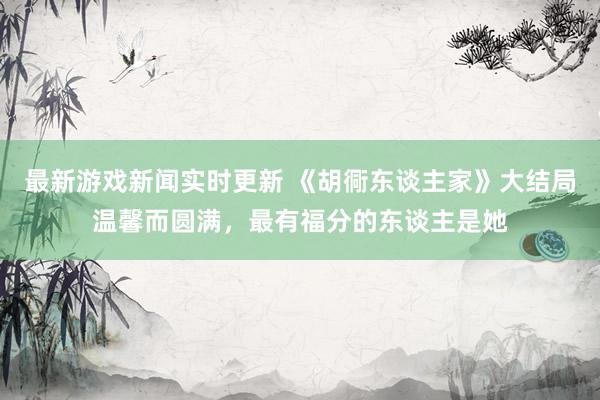 最新游戏新闻实时更新 《胡衕东谈主家》大结局温馨而圆满，最有福分的东谈主是她