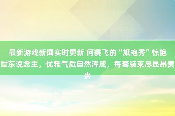 最新游戏新闻实时更新 何赛飞的“旗袍秀”惊艳世东说念主，优雅气质自然浑成，每套装束尽显昂贵