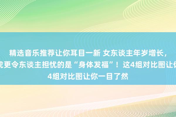 精选音乐推荐让你耳目一新 女东谈主年岁增长，比面部马虎更令东谈主担忧的是“身体发福”！这4组对比图让你一目了然