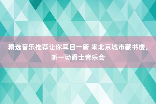 精选音乐推荐让你耳目一新 来北京城市藏书楼，听一场爵士音乐会