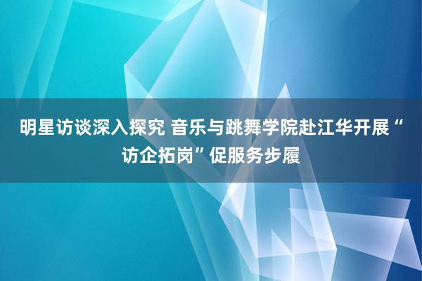 明星访谈深入探究 音乐与跳舞学院赴江华开展“访企拓岗”促服务步履