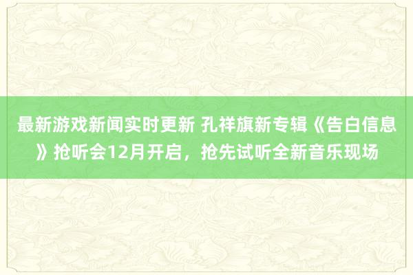 最新游戏新闻实时更新 孔祥旗新专辑《告白信息》抢听会12月开启，抢先试听全新音乐现场