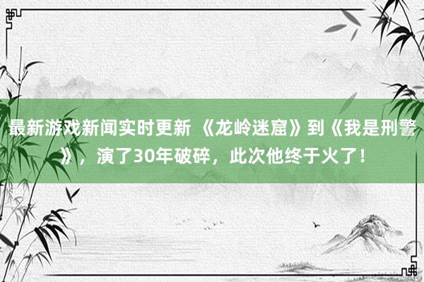 最新游戏新闻实时更新 《龙岭迷窟》到《我是刑警》，演了30年破碎，此次他终于火了！