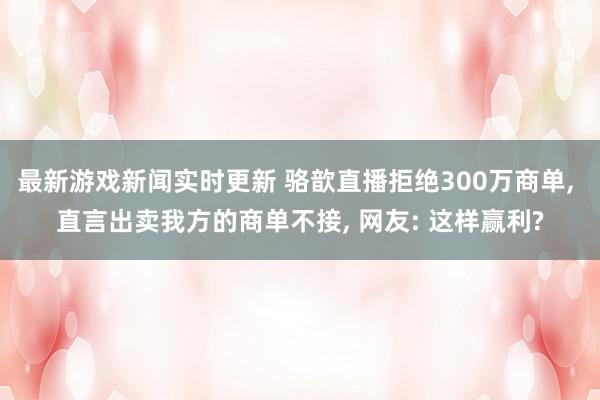 最新游戏新闻实时更新 骆歆直播拒绝300万商单, 直言出卖我方的商单不接, 网友: 这样赢利?