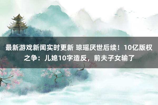 最新游戏新闻实时更新 琼瑶厌世后续！10亿版权之争：儿媳10字造反，前夫子女输了