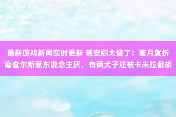 最新游戏新闻实时更新 戴安娜太傻了：蜜月就折磨查尔斯惹东说念主厌，有俩犬子还被卡米拉截胡