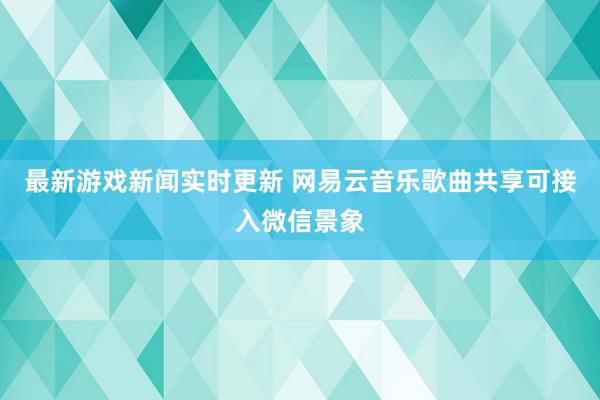 最新游戏新闻实时更新 网易云音乐歌曲共享可接入微信景象