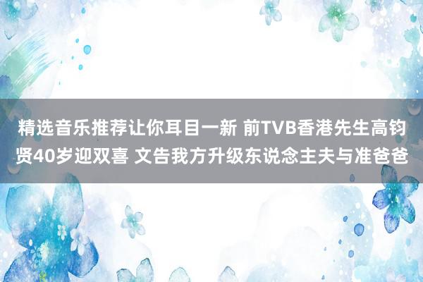 精选音乐推荐让你耳目一新 前TVB香港先生高钧贤40岁迎双喜 文告我方升级东说念主夫与准爸爸