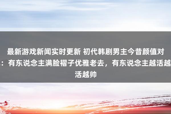 最新游戏新闻实时更新 初代韩剧男主今昔颜值对比：有东说念主满脸褶子优雅老去，有东说念主越活越帅