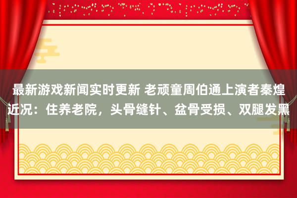 最新游戏新闻实时更新 老顽童周伯通上演者秦煌近况：住养老院，头骨缝针、盆骨受损、双腿发黑