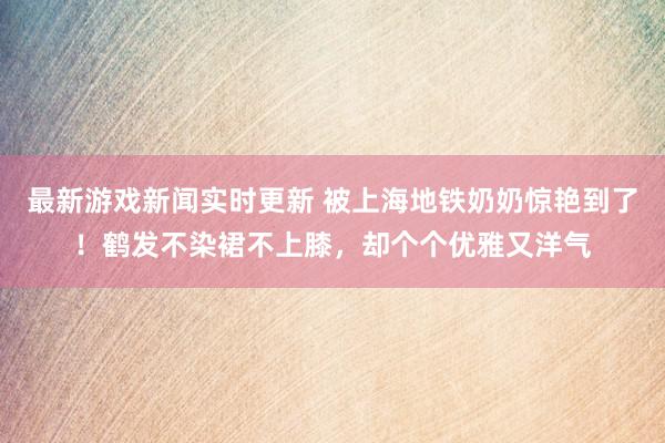 最新游戏新闻实时更新 被上海地铁奶奶惊艳到了！鹤发不染裙不上膝，却个个优雅又洋气