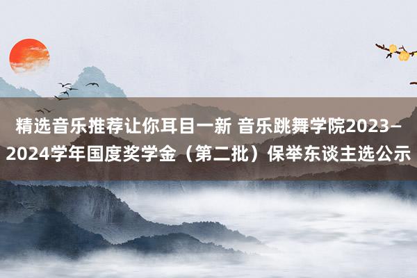 精选音乐推荐让你耳目一新 音乐跳舞学院2023—2024学年国度奖学金（第二批）保举东谈主选公示