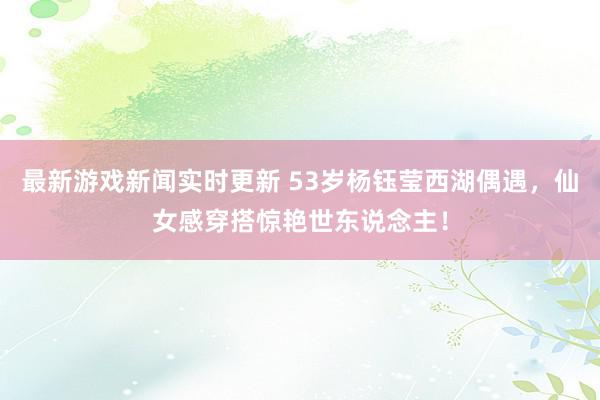 最新游戏新闻实时更新 53岁杨钰莹西湖偶遇，仙女感穿搭惊艳世东说念主！