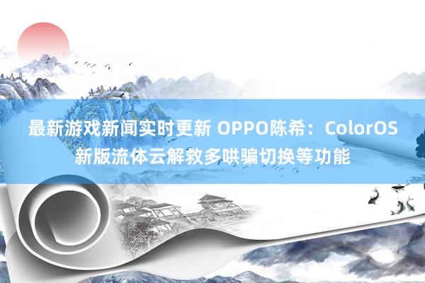 最新游戏新闻实时更新 OPPO陈希：ColorOS新版流体云解救多哄骗切换等功能