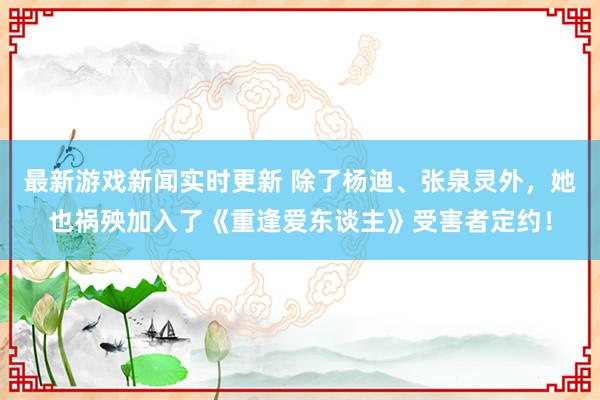 最新游戏新闻实时更新 除了杨迪、张泉灵外，她也祸殃加入了《重逢爱东谈主》受害者定约！