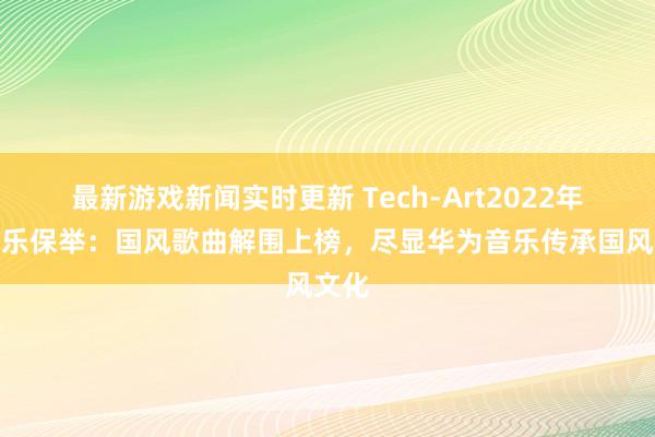 最新游戏新闻实时更新 Tech-Art2022年度音乐保举：国风歌曲解围上榜，尽显华为音乐传承国风文化