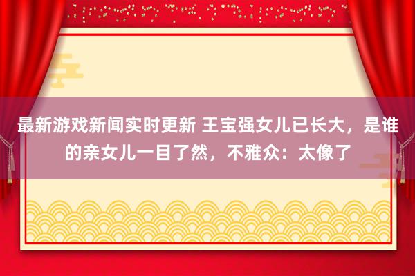 最新游戏新闻实时更新 王宝强女儿已长大，是谁的亲女儿一目了然，不雅众：太像了