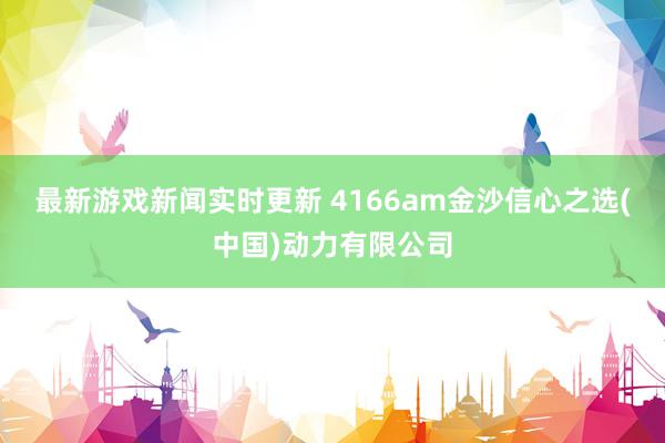 最新游戏新闻实时更新 4166am金沙信心之选(中国)动力有限公司