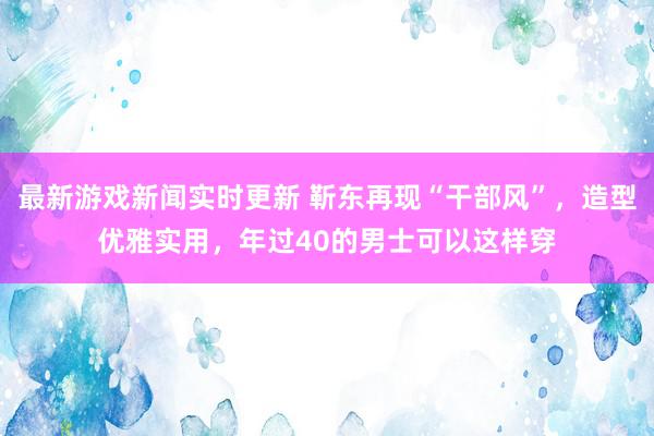 最新游戏新闻实时更新 靳东再现“干部风”，造型优雅实用，年过40的男士可以这样穿