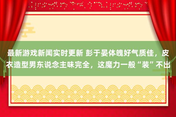 最新游戏新闻实时更新 彭于晏体魄好气质佳，皮衣造型男东说念主味完全，这魔力一般“装”不出