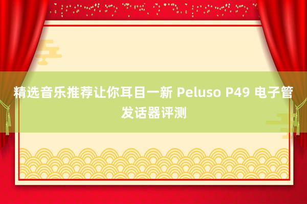 精选音乐推荐让你耳目一新 Peluso P49 电子管发话器评测