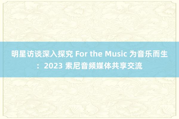 明星访谈深入探究 For the Music 为音乐而生：2023 索尼音频媒体共享交流