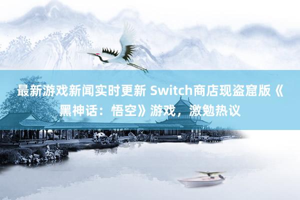 最新游戏新闻实时更新 Switch商店现盗窟版《黑神话：悟空》游戏，激勉热议