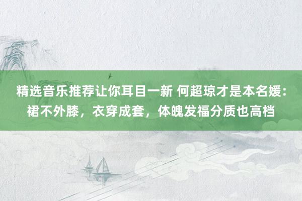 精选音乐推荐让你耳目一新 何超琼才是本名媛：裙不外膝，衣穿成套，体魄发福分质也高档