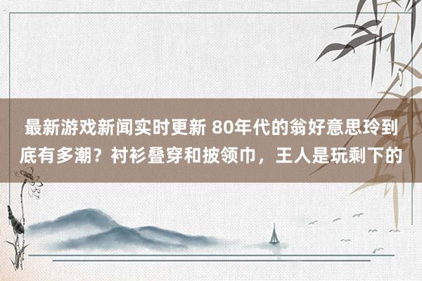 最新游戏新闻实时更新 80年代的翁好意思玲到底有多潮？衬衫叠穿和披领巾，王人是玩剩下的