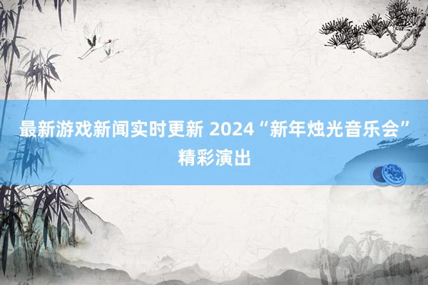 最新游戏新闻实时更新 2024“新年烛光音乐会”精彩演出