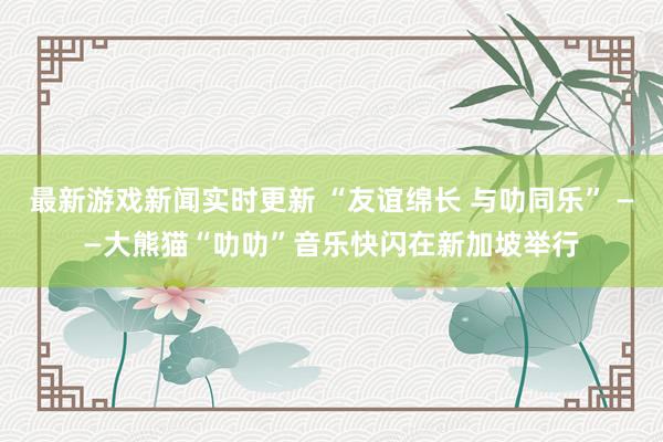 最新游戏新闻实时更新 “友谊绵长 与叻同乐” ——大熊猫“叻叻”音乐快闪在新加坡举行