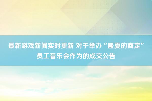 最新游戏新闻实时更新 对于举办“盛夏的商定”员工音乐会作为的成交公告