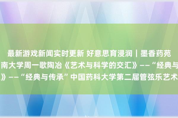 最新游戏新闻实时更新 好意思育浸润｜墨香药苑东说念主文艺术讲座湖南大学周一歌陶冶《艺术与科学的交汇》——“经典与传承”中国药科大学第二届管弦乐艺术节系列举止