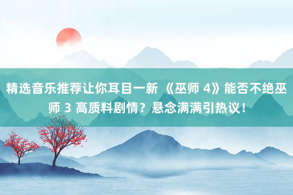 精选音乐推荐让你耳目一新 《巫师 4》能否不绝巫师 3 高质料剧情？悬念满满引热议！