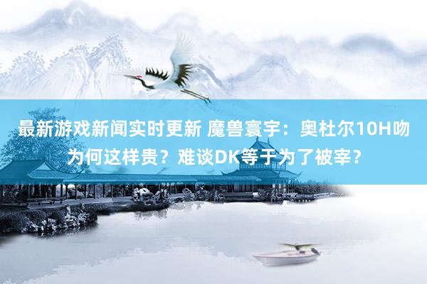 最新游戏新闻实时更新 魔兽寰宇：奥杜尔10H吻为何这样贵？难谈DK等于为了被宰？