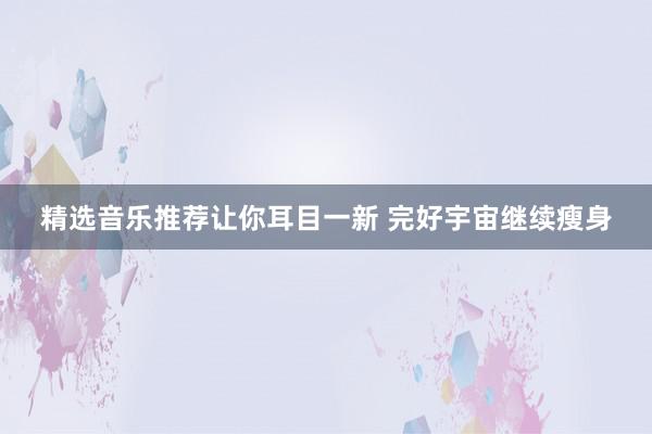 精选音乐推荐让你耳目一新 完好宇宙继续瘦身